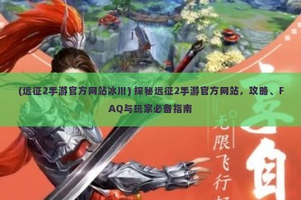 (远征2手游官方网站冰川) 探秘远征2手游官方网站，攻略、FAQ与玩家必备指南