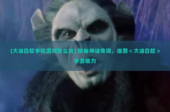 (大话白蛇手机游戏怎么玩) 探秘神话传说，细数＜大话白蛇＞手游魅力