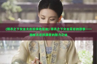 (锦衣之下女主太后扮演者是谁) 锦衣之下女主背后的故事——揭秘太后扮演者的魅力之谜